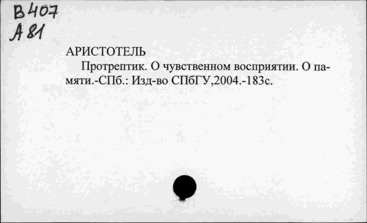 ﻿в 4^
Л//
АРИСТОТЕЛЬ
Протрептик. О чувственном восприятии. О памяти.-СПб.: Изд-во СПбГУ,2004.-183с.